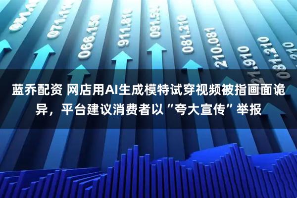 藍(lán)喬配資 網(wǎng)店用AI生成模特試穿視頻被指畫(huà)面詭異，平臺(tái)建議消費(fèi)者以“夸大宣傳”舉報(bào)