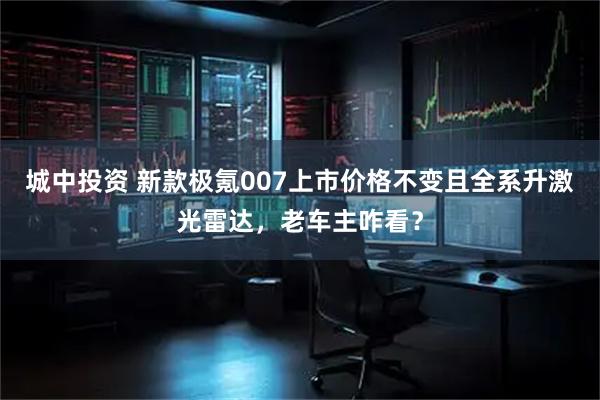 城中投資 新款極氪007上市價格不變且全系升激光雷達，老車主咋看？
