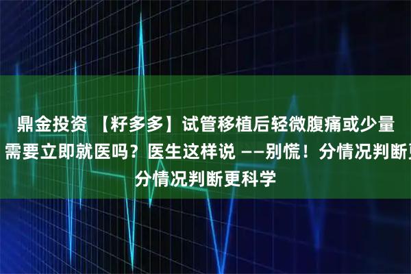 鼎金投資 【籽多多】試管移植后輕微腹痛或少量出血，需要立即就醫(yī)嗎？醫(yī)生這樣說 ——別慌！分情況判斷更科學(xué)