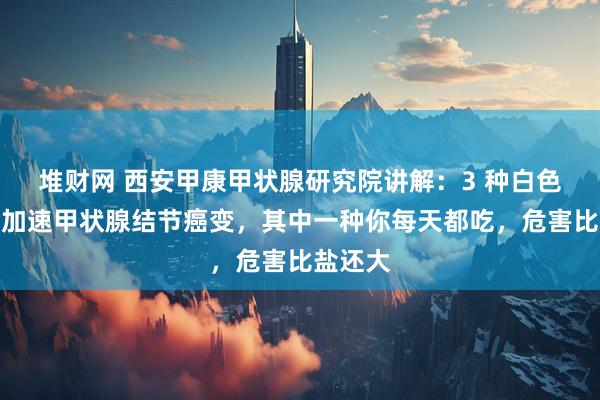堆財網(wǎng) 西安甲康甲狀腺研究院講解：3 種白色食物會加速甲狀腺結(jié)節(jié)癌變，其中一種你每天都吃，危害比鹽還大
