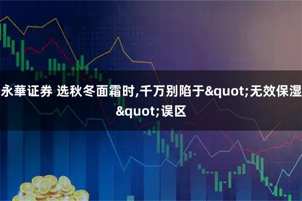 永華證券 選秋冬面霜時,千萬別陷于"無效保濕"誤區(qū)