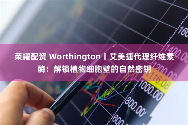榮耀配資 Worthington丨艾美捷代理纖維素酶：解鎖植物細(xì)胞壁的自然密鑰