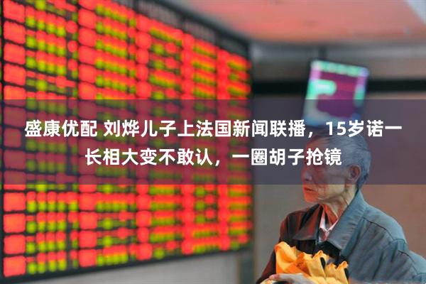 盛康優(yōu)配 劉燁兒子上法國(guó)新聞聯(lián)播，15歲諾一長(zhǎng)相大變不敢認(rèn)，一圈胡子搶鏡