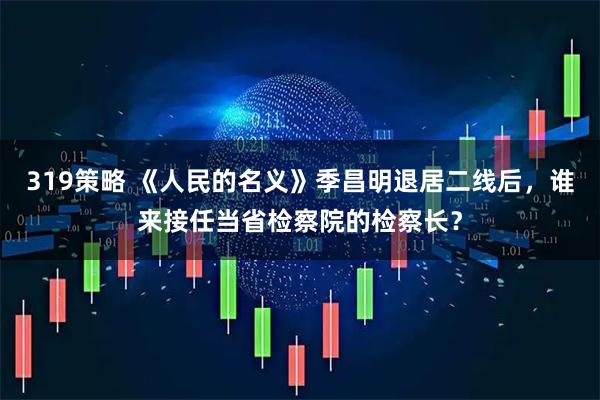 319策略 《人民的名義》季昌明退居二線后，誰來接任當省檢察院的檢察長？