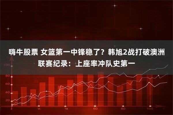 嗨牛股票 女籃第一中鋒穩了？韓旭2戰打破澳洲聯賽紀錄：上座率沖隊史第一