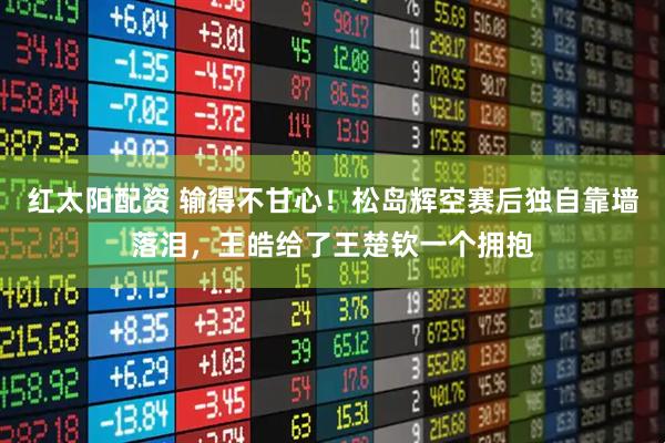 紅太陽配資 輸得不甘心！松島輝空賽后獨自靠墻落淚，王皓給了王楚欽一個擁抱