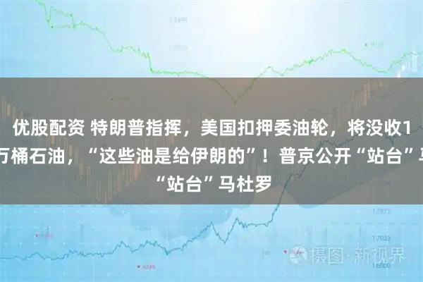 優(yōu)股配資 特朗普指揮，美國扣押委油輪，將沒收190多萬桶石油，“這些油是給伊朗的”！普京公開“站臺”馬杜羅